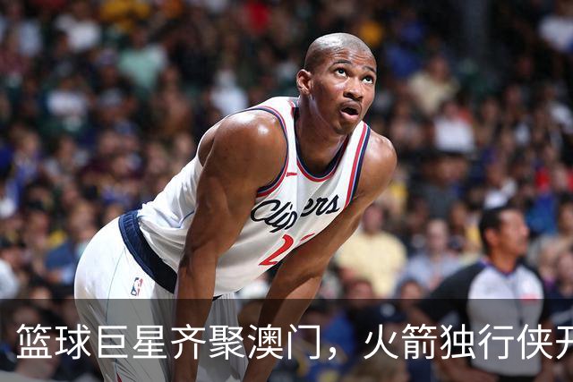 篮球巨星齐聚澳门，火箭独行侠开启热血对决！